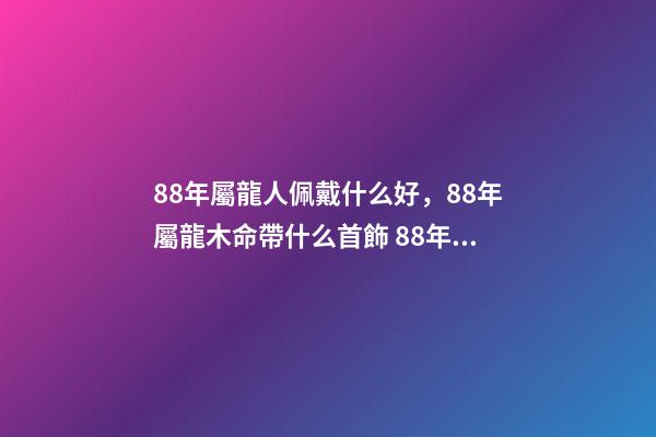 88年屬龍人佩戴什么好，88年屬龍木命帶什么首飾 88年屬龍適合帶什么招財 88年屬龍適合帶什么飾物增加財運-第1張-觀點-玄機派